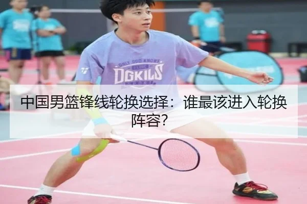 中国男篮锋线轮换选择：谁最该进入轮换阵容？